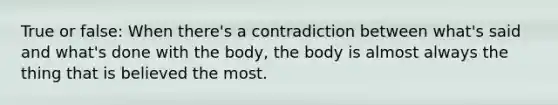 True or false: When there's a contradiction between what's said and what's done with the body, the body is almost always the thing that is believed the most.