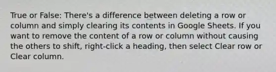 True or False: There's a difference between deleting a row or column and simply clearing its contents in Google Sheets. If you want to remove the content of a row or column without causing the others to shift, right-click a heading, then select Clear row or Clear column.