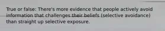 True or false: There's more evidence that people actively avoid information that challenges their beliefs (selective avoidance) than straight up selective exposure.