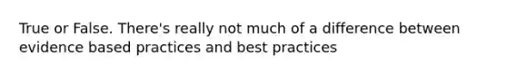 True or False. There's really not much of a difference between evidence based practices and best practices