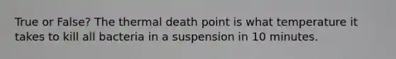 True or False? The thermal death point is what temperature it takes to kill all bacteria in a suspension in 10 minutes.