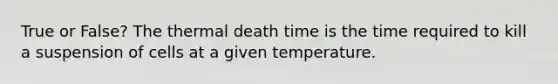 True or False? The thermal death time is the time required to kill a suspension of cells at a given temperature.