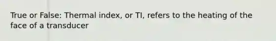 True or False: Thermal index, or TI, refers to the heating of the face of a transducer