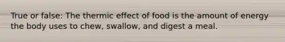 True or false: The thermic effect of food is the amount of energy the body uses to chew, swallow, and digest a meal.