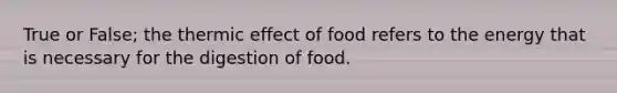 True or False; the thermic effect of food refers to the energy that is necessary for the digestion of food.