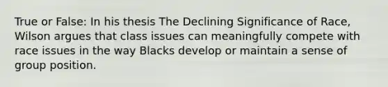 True or False: In his thesis The Declining Significance of Race, Wilson argues that class issues can meaningfully compete with race issues in the way Blacks develop or maintain a sense of group position.