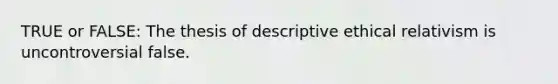 TRUE or FALSE: The thesis of descriptive ethical relativism is uncontroversial false.