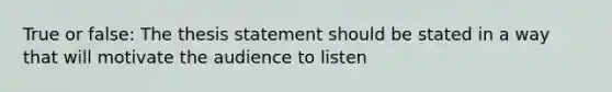 True or false: The thesis statement should be stated in a way that will motivate the audience to listen