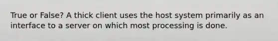 True or False? A thick client uses the host system primarily as an interface to a server on which most processing is done.