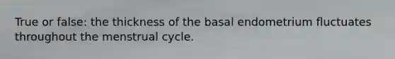 True or false: the thickness of the basal endometrium fluctuates throughout the menstrual cycle.