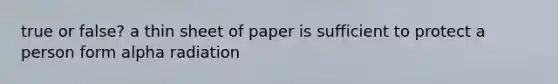 true or false? a thin sheet of paper is sufficient to protect a person form alpha radiation