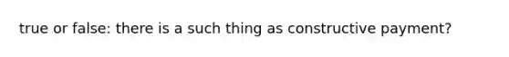 true or false: there is a such thing as constructive payment?