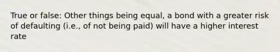 True or false: Other things being equal, a bond with a greater risk of defaulting (i.e., of not being paid) will have a higher interest rate