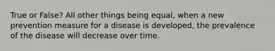 True or False? All other things being equal, when a new prevention measure for a disease is developed, the prevalence of the disease will decrease over time.