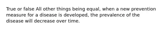 True or false All other things being equal, when a new prevention measure for a disease is developed, the prevalence of the disease will decrease over time.