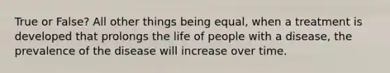 True or False? All other things being equal, when a treatment is developed that prolongs the life of people with a disease, the prevalence of the disease will increase over time.