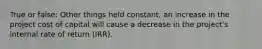 True or false: Other things held constant, an increase in the project cost of capital will cause a decrease in the project's internal rate of return (IRR).
