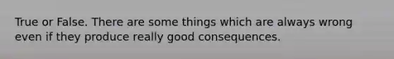 True or False. There are some things which are always wrong even if they produce really good consequences.