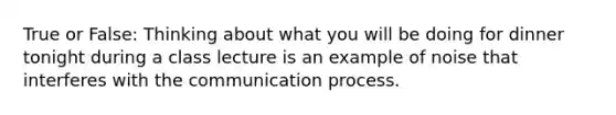 True or False: Thinking about what you will be doing for dinner tonight during a class lecture is an example of noise that interferes with the communication process.