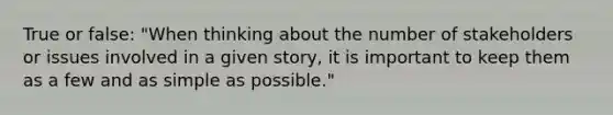 True or false: "When thinking about the number of stakeholders or issues involved in a given story, it is important to keep them as a few and as simple as possible."