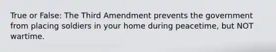 True or False: The Third Amendment prevents the government from placing soldiers in your home during peacetime, but NOT wartime.