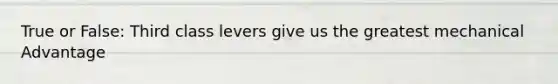 True or False: Third class levers give us the greatest mechanical Advantage