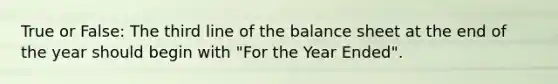 True or False: The third line of the balance sheet at the end of the year should begin with "For the Year Ended".