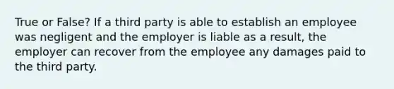 True or False? If a third party is able to establish an employee was negligent and the employer is liable as a result, the employer can recover from the employee any damages paid to the third party.