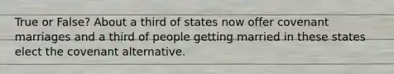 True or False? About a third of states now offer covenant marriages and a third of people getting married in these states elect the covenant alternative.