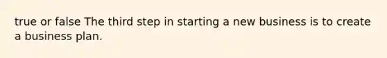 true or false The third step in starting a new business is to create a business plan.