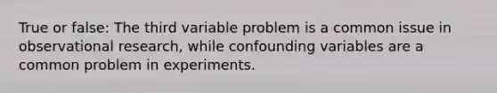 True or false: The third variable problem is a common issue in observational research, while confounding variables are a common problem in experiments.