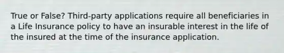 True or False? Third-party applications require all beneficiaries in a Life Insurance policy to have an insurable interest in the life of the insured at the time of the insurance application.