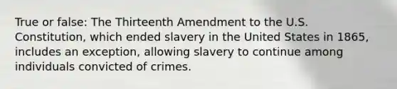 True or false: The Thirteenth Amendment to the U.S. Constitution, which ended slavery in the United States in 1865, includes an exception, allowing slavery to continue among individuals convicted of crimes.