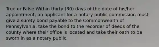 True or False Within thirty (30) days of the date of his/her appointment, an applicant for a notary public commission must give a surety bond payable to the Commonwealth of Pennsylvania, take the bond to the recorder of deeds of the county where their office is located and take their oath to be sworn in as a notary public.