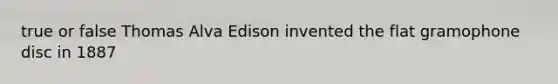 true or false Thomas Alva Edison invented the flat gramophone disc in 1887