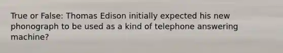 True or False: Thomas Edison initially expected his new phonograph to be used as a kind of telephone answering machine?