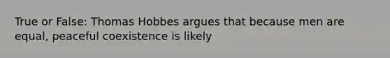 True or False: Thomas Hobbes argues that because men are equal, peaceful coexistence is likely