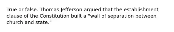 True or false. Thomas Jefferson argued that the establishment clause of the Constitution built a "wall of separation between church and state."