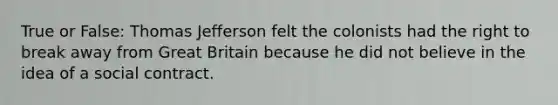 True or False: Thomas Jefferson felt the colonists had the right to break away from Great Britain because he did not believe in the idea of a social contract.