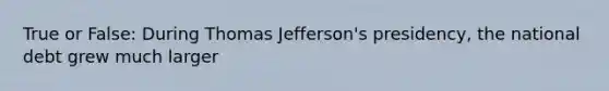 True or False: During Thomas Jefferson's presidency, the national debt grew much larger