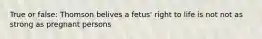 True or false: Thomson belives a fetus' right to life is not not as strong as pregnant persons