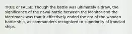 TRUE or FALSE: Though the battle was ultimately a draw, the significance of the naval battle between the Monitor and the Merrimack was that it effectively ended the era of the wooden battle ship, as commanders recognized to superiority of ironclad ships.