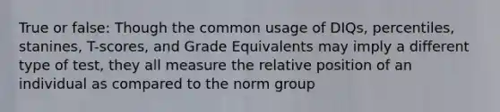 True or false: Though the common usage of DIQs, percentiles, stanines, T-scores, and Grade Equivalents may imply a different type of test, they all measure the relative position of an individual as compared to the norm group