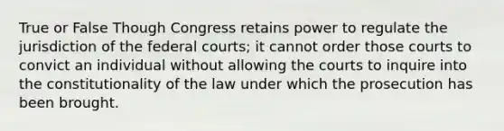 True or False Though Congress retains power to regulate the jurisdiction of the federal courts; it cannot order those courts to convict an individual without allowing the courts to inquire into the constitutionality of the law under which the prosecution has been brought.