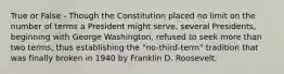 True or False - Though the Constitution placed no limit on the number of terms a President might serve, several Presidents, beginning with George Washington, refused to seek more than two terms, thus establishing the "no-third-term" tradition that was finally broken in 1940 by Franklin D. Roosevelt.