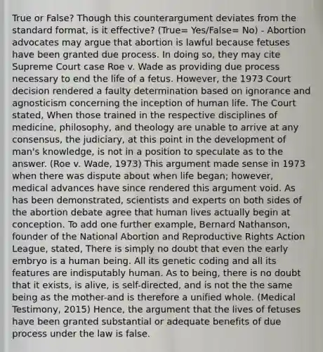 True or False? Though this counterargument deviates from the standard format, is it effective? (True= Yes/False= No) - Abortion advocates may argue that abortion is lawful because fetuses have been granted due process. In doing so, they may cite Supreme Court case Roe v. Wade as providing due process necessary to end the life of a fetus. However, the 1973 Court decision rendered a faulty determination based on ignorance and agnosticism concerning the inception of human life. The Court stated, When those trained in the respective disciplines of medicine, philosophy, and theology are unable to arrive at any consensus, the judiciary, at this point in the development of man's knowledge, is not in a position to speculate as to the answer. (Roe v. Wade, 1973) This argument made sense in 1973 when there was dispute about when life began; however, medical advances have since rendered this argument void. As has been demonstrated, scientists and experts on both sides of the abortion debate agree that human lives actually begin at conception. To add one further example, Bernard Nathanson, founder of the National Abortion and Reproductive Rights Action League, stated, There is simply no doubt that even the early embryo is a human being. All its genetic coding and all its features are indisputably human. As to being, there is no doubt that it exists, is alive, is self-directed, and is not the the same being as the mother-and is therefore a unified whole. (Medical Testimony, 2015) Hence, the argument that the lives of fetuses have been granted substantial or adequate benefits of due process under the law is false.