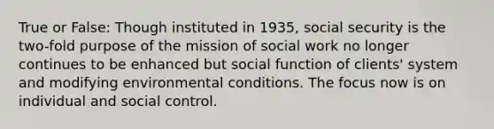 True or False: Though instituted in 1935, social security is the two-fold purpose of the mission of social work no longer continues to be enhanced but social function of clients' system and modifying environmental conditions. The focus now is on individual and social control.