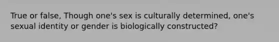 True or false, Though one's sex is culturally determined, one's sexual identity or gender is biologically constructed?