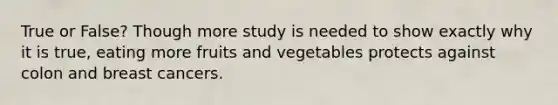 True or False? Though more study is needed to show exactly why it is true, eating more fruits and vegetables protects against colon and breast cancers.