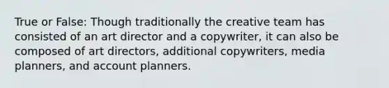 True or False: Though traditionally the creative team has consisted of an art director and a copywriter, it can also be composed of art directors, additional copywriters, media planners, and account planners.